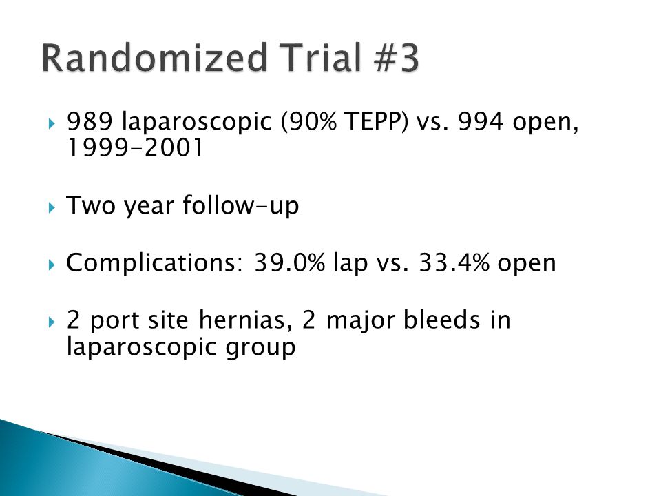 Randomized Trial #3 989 laparoscopic (90% TEPP) vs. 994 open, Two year follow-up. Complications: 39.0% lap vs. 33.4% open.