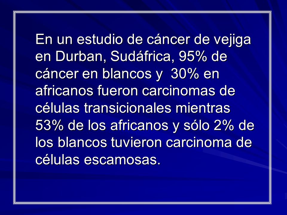 En un estudio de cáncer de vejiga en Durban, Sudáfrica, 95% de cáncer en blancos y 30% en africanos fueron carcinomas de células transicionales mientras 53% de los africanos y sólo 2% de los blancos tuvieron carcinoma de células escamosas.