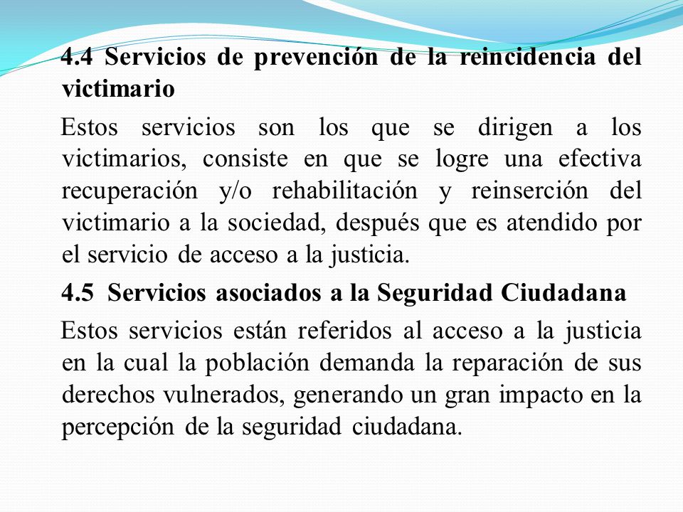 4.4 Servicios de prevención de la reincidencia del victimario Estos servicios son los que se dirigen a los victimarios, consiste en que se logre una efectiva recuperación y/o rehabilitación y reinserción del victimario a la sociedad, después que es atendido por el servicio de acceso a la justicia.