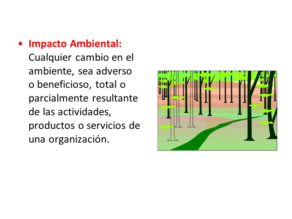 Impacto Ambiental: Cualquier cambio en el ambiente, sea adverso o beneficioso, total o parcialmente resultante de las actividades, productos o servicios de una organización.