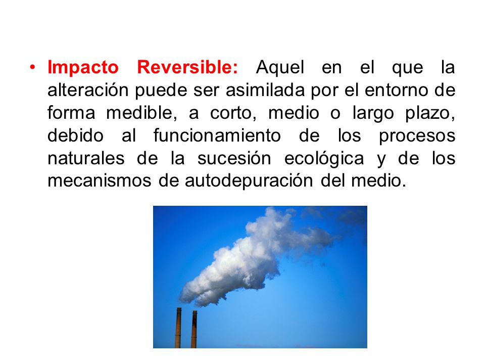 Impacto Reversible: Aquel en el que la alteración puede ser asimilada por el entorno de forma medible, a corto, medio o largo plazo, debido al funcionamiento de los procesos naturales de la sucesión ecológica y de los mecanismos de autodepuración del medio.