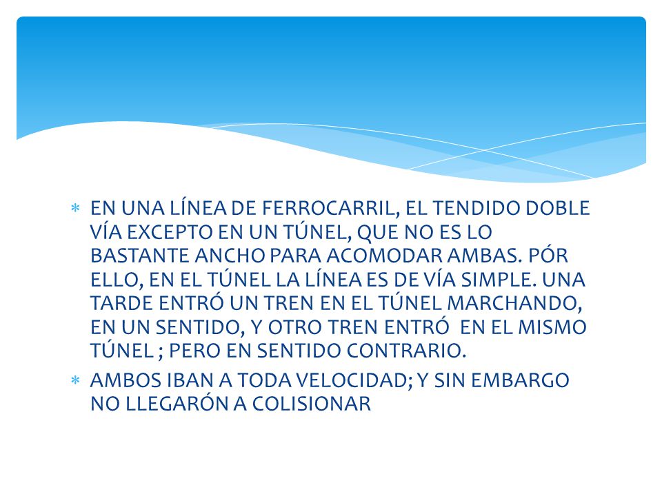 EN UNA LÍNEA DE FERROCARRIL, EL TENDIDO DOBLE VÍA EXCEPTO EN UN TÚNEL, QUE NO ES LO BASTANTE ANCHO PARA ACOMODAR AMBAS. PÓR ELLO, EN EL TÚNEL LA LÍNEA ES DE VÍA SIMPLE. UNA TARDE ENTRÓ UN TREN EN EL TÚNEL MARCHANDO, EN UN SENTIDO, Y OTRO TREN ENTRÓ EN EL MISMO TÚNEL ; PERO EN SENTIDO CONTRARIO.