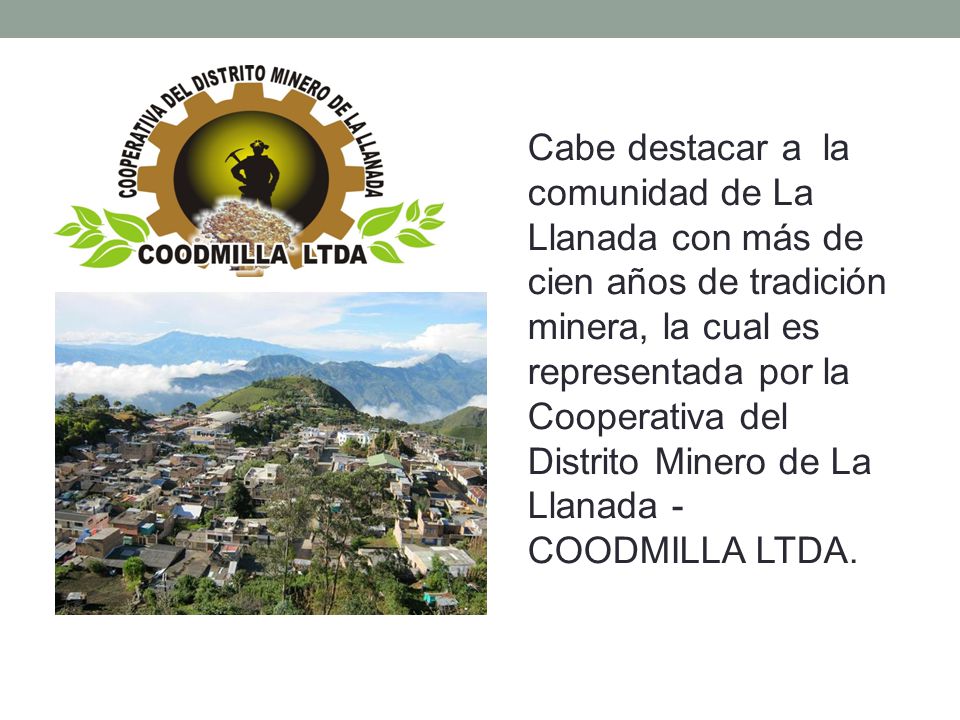 Cabe destacar a la comunidad de La Llanada con más de cien años de tradición minera, la cual es representada por la Cooperativa del Distrito Minero de La Llanada - COODMILLA LTDA.
