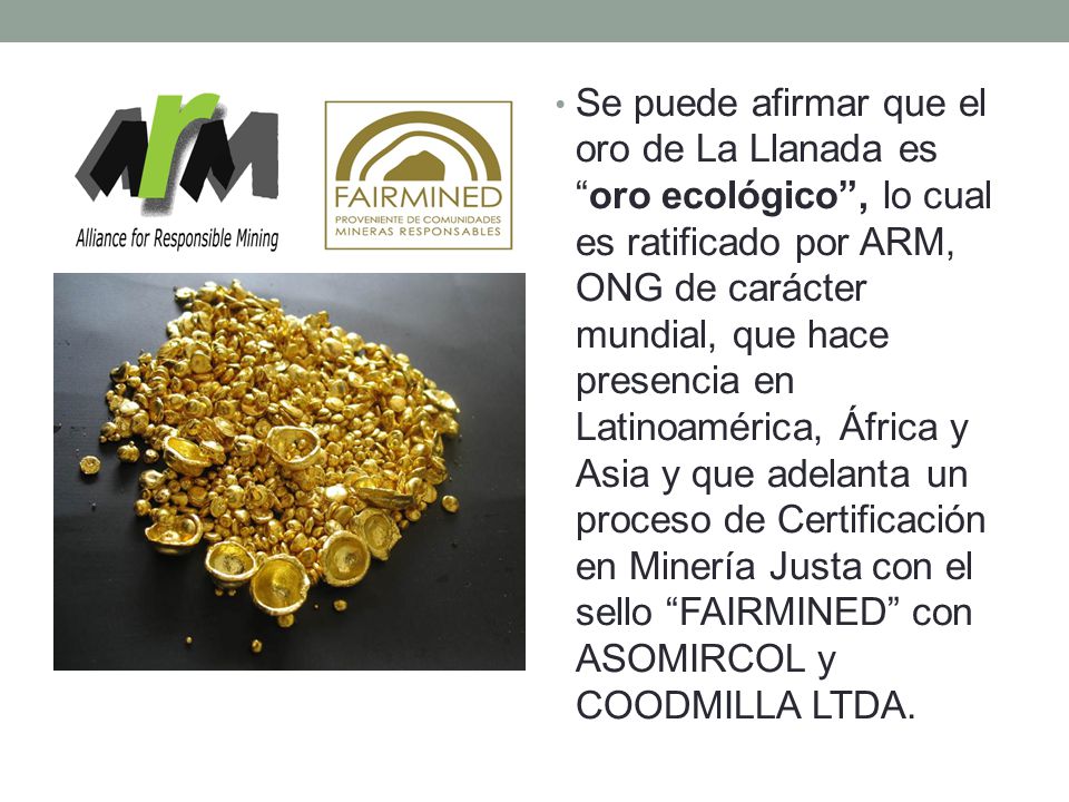 Se puede afirmar que el oro de La Llanada es oro ecológico , lo cual es ratificado por ARM, ONG de carácter mundial, que hace presencia en Latinoamérica, África y Asia y que adelanta un proceso de Certificación en Minería Justa con el sello FAIRMINED con ASOMIRCOL y COODMILLA LTDA.