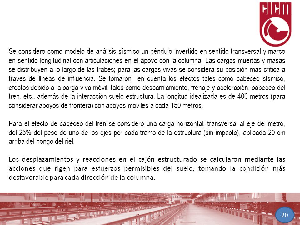 Se considero como modelo de análisis sísmico un péndulo invertido en sentido transversal y marco en sentido longitudinal con articulaciones en el apoyo con la columna. Las cargas muertas y masas se distribuyen a lo largo de las trabes; para las cargas vivas se considera su posición mas critica a través de líneas de influencia. Se tomaron en cuenta los efectos tales como cabeceo sísmico, efectos debido a la carga viva móvil, tales como descarrilamiento, frenaje y aceleración, cabeceo del tren, etc., además de la interacción suelo estructura. La longitud idealizada es de 400 metros (para considerar apoyos de frontera) con apoyos móviles a cada 150 metros.