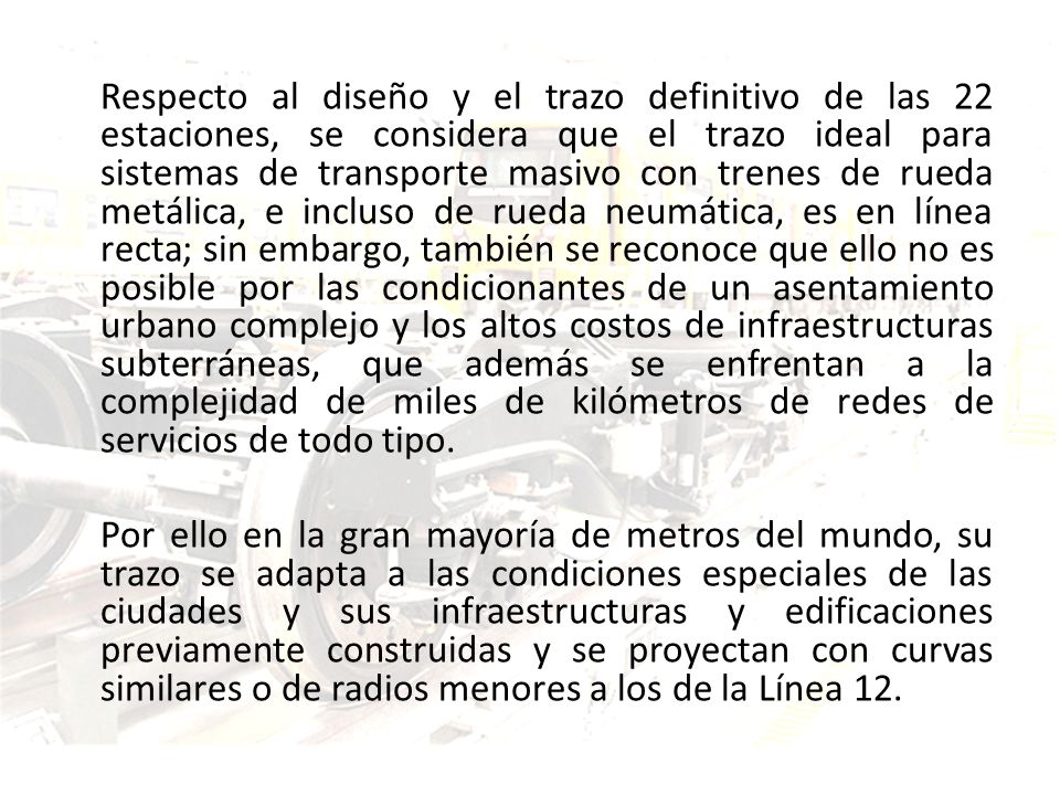 Respecto al diseño y el trazo definitivo de las 22 estaciones, se considera que el trazo ideal para sistemas de transporte masivo con trenes de rueda metálica, e incluso de rueda neumática, es en línea recta; sin embargo, también se reconoce que ello no es posible por las condicionantes de un asentamiento urbano complejo ‎y los altos costos de infraestructuras subterráneas, que además se enfrentan a la complejidad de miles de kilómetros de redes de servicios de todo tipo.