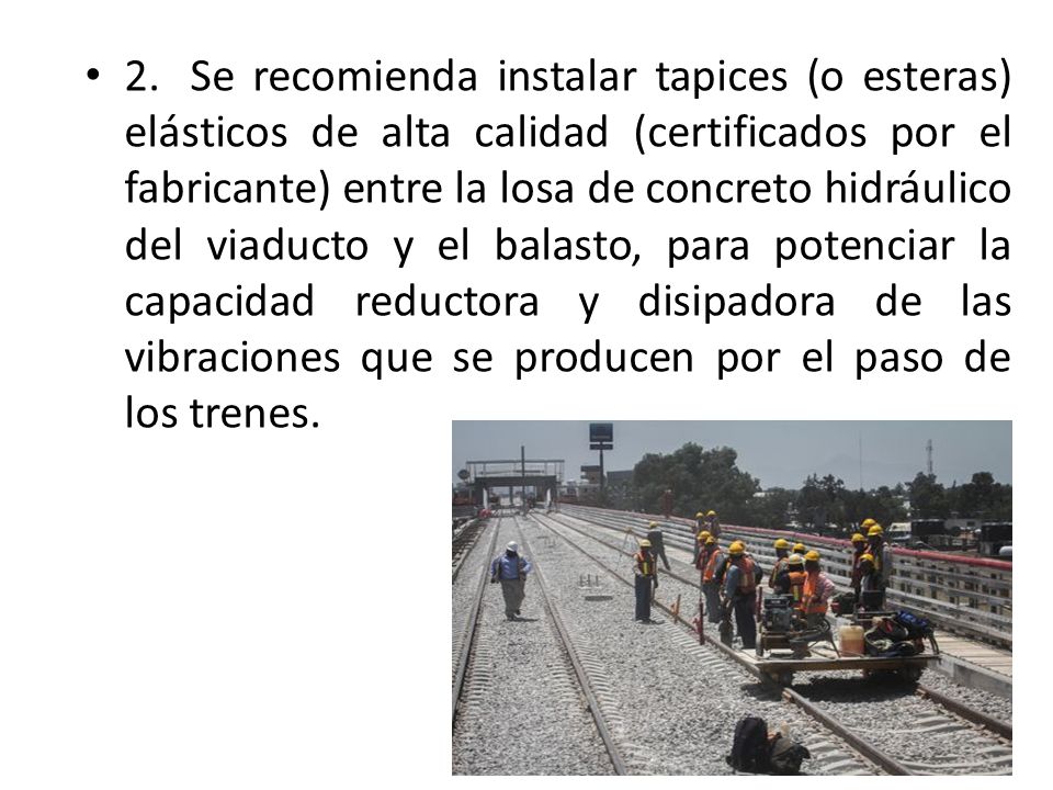 2. Se recomienda instalar tapices (o esteras) elásticos de alta calidad (certificados por el fabricante) entre la losa de concreto hidráulico del viaducto y el balasto, para potenciar la capacidad reductora y disipadora de las vibraciones que se producen por el paso de los trenes.