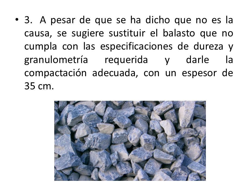 3. A pesar de que se ha dicho que no es la causa, se sugiere sustituir el balasto que no cumpla con las especificaciones de dureza y granulometría requerida y darle la compactación adecuada, con un espesor de 35 cm.
