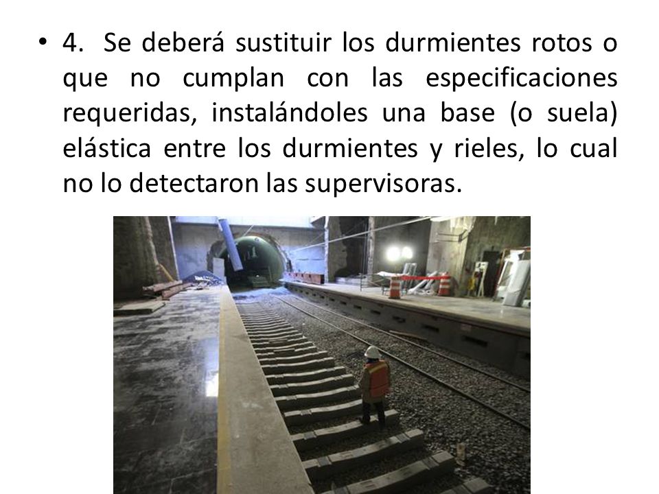 4. Se deberá sustituir los durmientes rotos o que no cumplan con las especificaciones requeridas, instalándoles una base (o suela) elástica entre los durmientes y rieles, lo cual no lo detectaron las supervisoras.