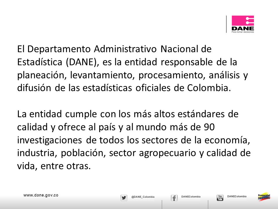 El Departamento Administrativo Nacional de Estadística (DANE), es la entidad responsable de la planeación, levantamiento, procesamiento, análisis y difusión de las estadísticas oficiales de Colombia.