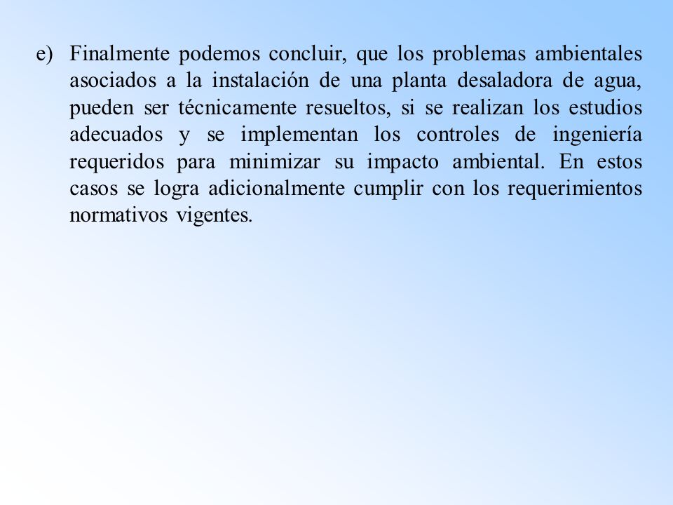 e) Finalmente podemos concluir, que los problemas ambientales asociados a la instalación de una planta desaladora de agua, pueden ser técnicamente resueltos, si se realizan los estudios adecuados y se implementan los controles de ingeniería requeridos para minimizar su impacto ambiental.