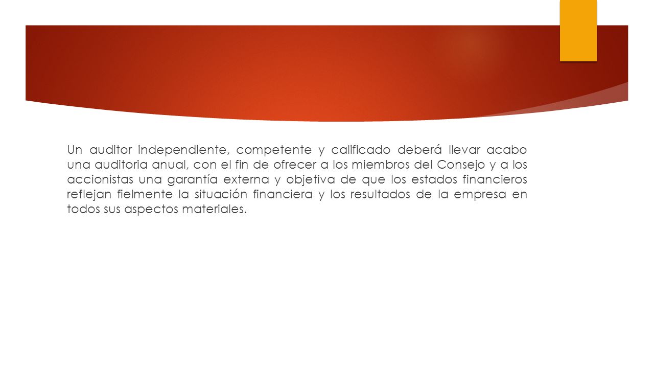 Un auditor independiente, competente y calificado deberá llevar acabo una auditoria anual, con el fin de ofrecer a los miembros del Consejo y a los accionistas una garantía externa y objetiva de que los estados financieros reflejan fielmente la situación financiera y los resultados de la empresa en todos sus aspectos materiales.