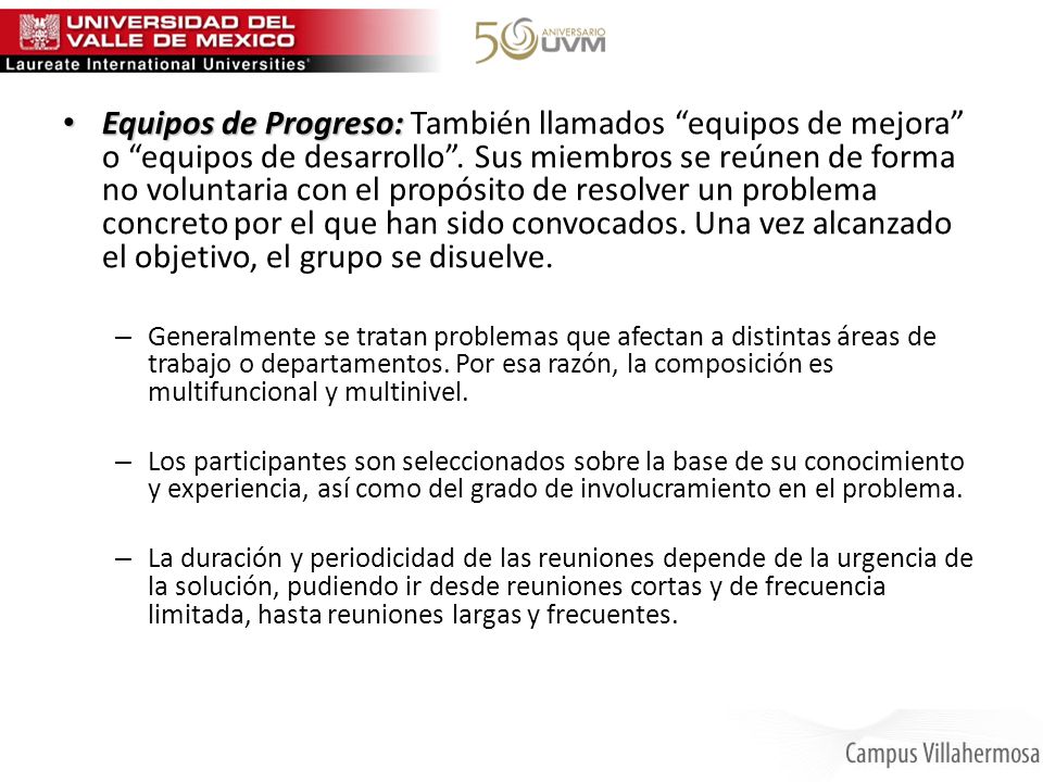 Equipos de Progreso: También llamados equipos de mejora o equipos de desarrollo . Sus miembros se reúnen de forma no voluntaria con el propósito de resolver un problema concreto por el que han sido convocados. Una vez alcanzado el objetivo, el grupo se disuelve.