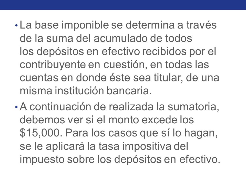 La base imponible se determina a través de la suma del acumulado de todos los depósitos en efectivo recibidos por el contribuyente en cuestión, en todas las cuentas en donde éste sea titular, de una misma institución bancaria.
