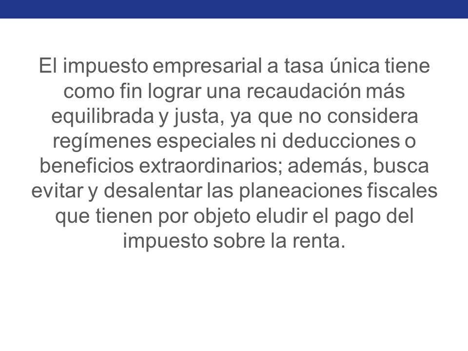 El impuesto empresarial a tasa única tiene como fin lograr una recaudación más equilibrada y justa, ya que no considera regímenes especiales ni deducciones o beneficios extraordinarios; además, busca evitar y desalentar las planeaciones fiscales que tienen por objeto eludir el pago del impuesto sobre la renta.