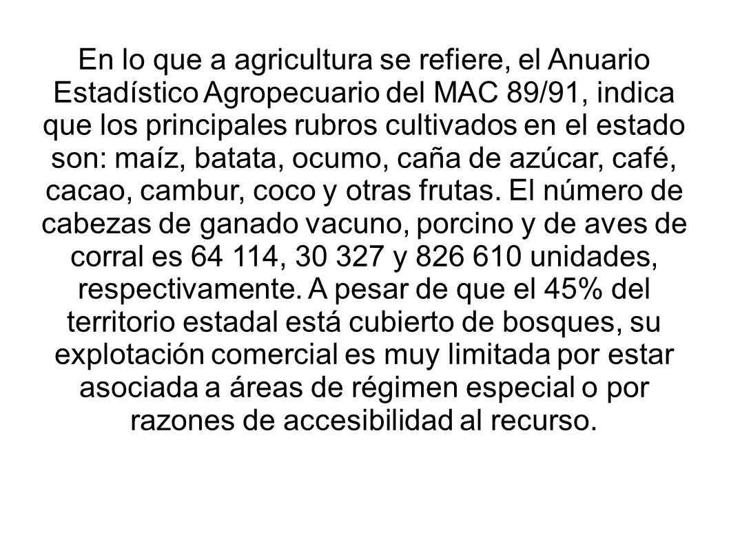 En lo que a agricultura se refiere, el Anuario Estadístico Agropecuario del MAC 89/91, indica que los principales rubros cultivados en el estado son: maíz, batata, ocumo, caña de azúcar, café, cacao, cambur, coco y otras frutas.