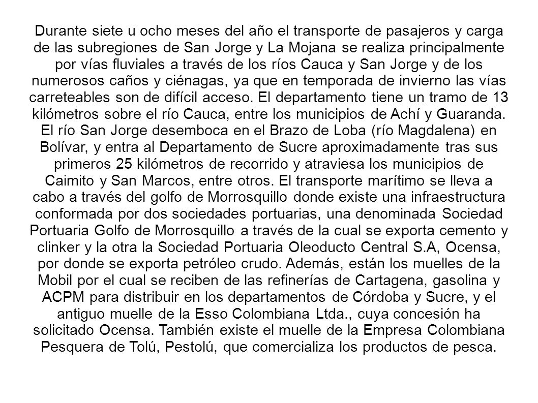 Durante siete u ocho meses del año el transporte de pasajeros y carga de las subregiones de San Jorge y La Mojana se realiza principalmente por vías fluviales a través de los ríos Cauca y San Jorge y de los numerosos caños y ciénagas, ya que en temporada de invierno las vías carreteables son de difícil acceso.
