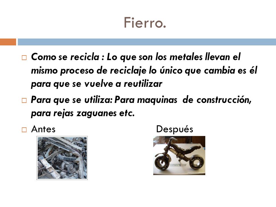 Fierro. Como se recicla : Lo que son los metales llevan el mismo proceso de reciclaje lo único que cambia es él para que se vuelve a reutilizar.