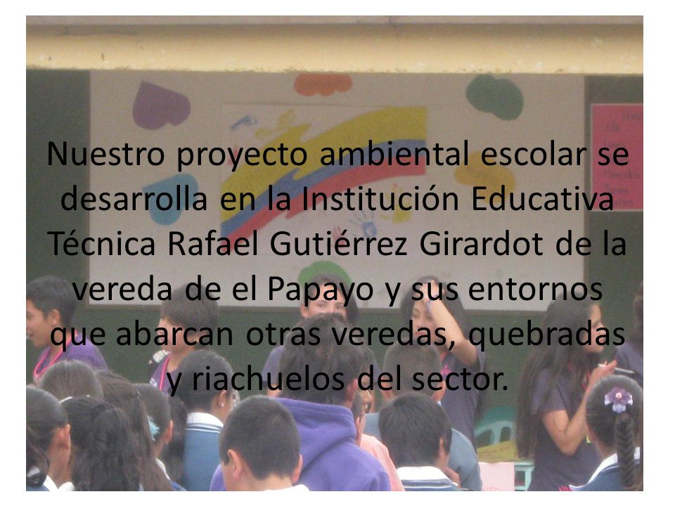 Nuestro proyecto ambiental escolar se desarrolla en la Institución Educativa Técnica Rafael Gutiérrez Girardot de la vereda de el Papayo y sus entornos que abarcan otras veredas, quebradas y riachuelos del sector.