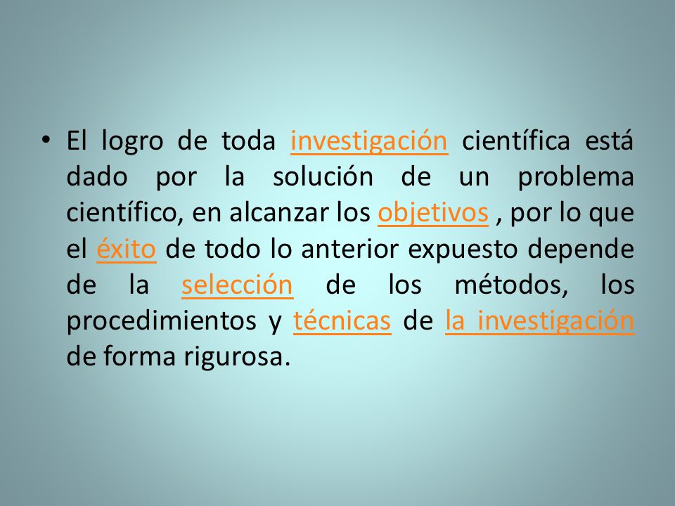 El logro de toda investigación científica está dado por la solución de un problema científico, en alcanzar los objetivos , por lo que el éxito de todo lo anterior expuesto depende de la selección de los métodos, los procedimientos y técnicas de la investigación de forma rigurosa.