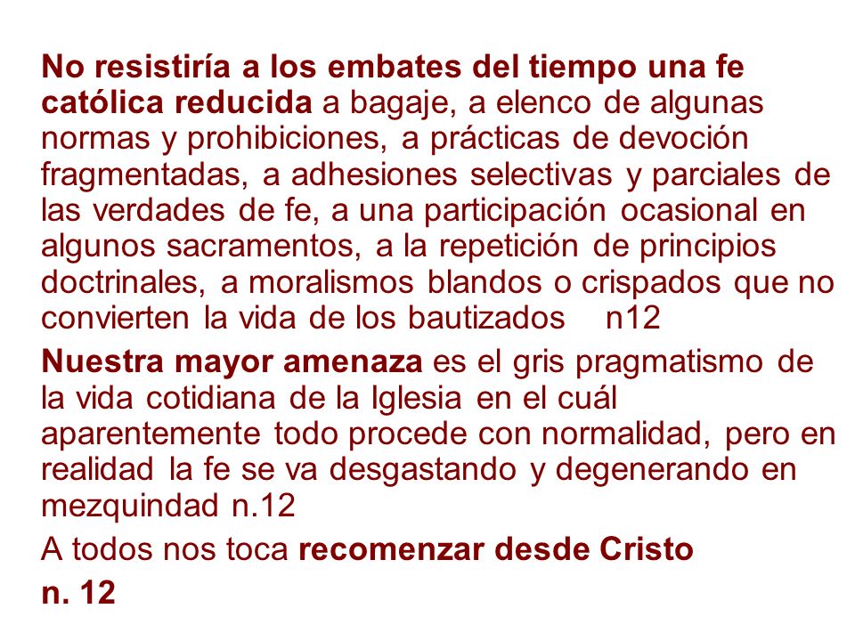 No resistiría a los embates del tiempo una fe católica reducida a bagaje, a elenco de algunas normas y prohibiciones, a prácticas de devoción fragmentadas, a adhesiones selectivas y parciales de las verdades de fe, a una participación ocasional en algunos sacramentos, a la repetición de principios doctrinales, a moralismos blandos o crispados que no convierten la vida de los bautizados n12