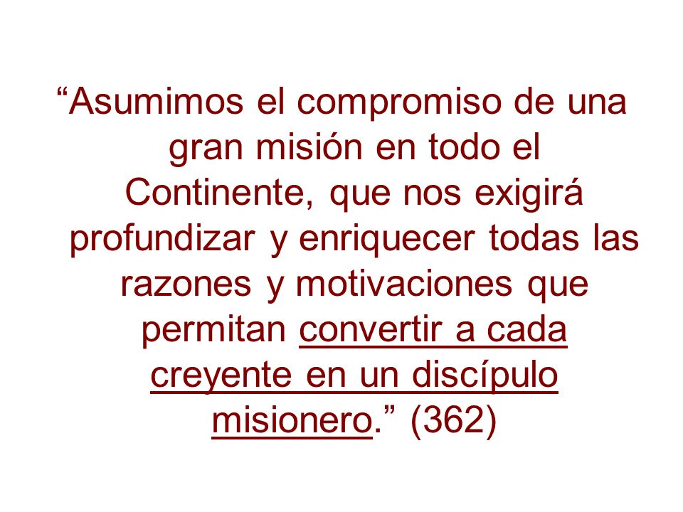 Asumimos el compromiso de una gran misión en todo el Continente, que nos exigirá profundizar y enriquecer todas las razones y motivaciones que permitan convertir a cada creyente en un discípulo misionero. (362)