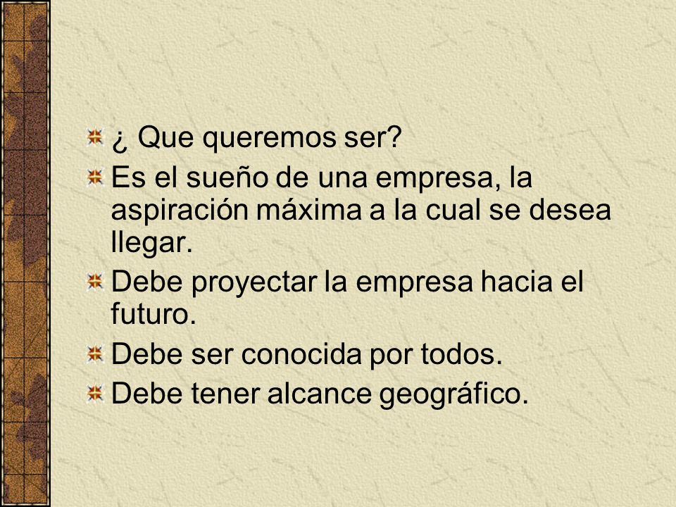 ¿ Que queremos ser Es el sueño de una empresa, la aspiración máxima a la cual se desea llegar. Debe proyectar la empresa hacia el futuro.