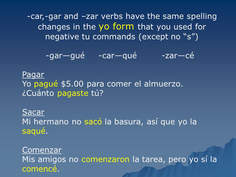 -car,-gar and –zar verbs have the same spelling changes in the yo form that you used for negative tu commands (except no s )