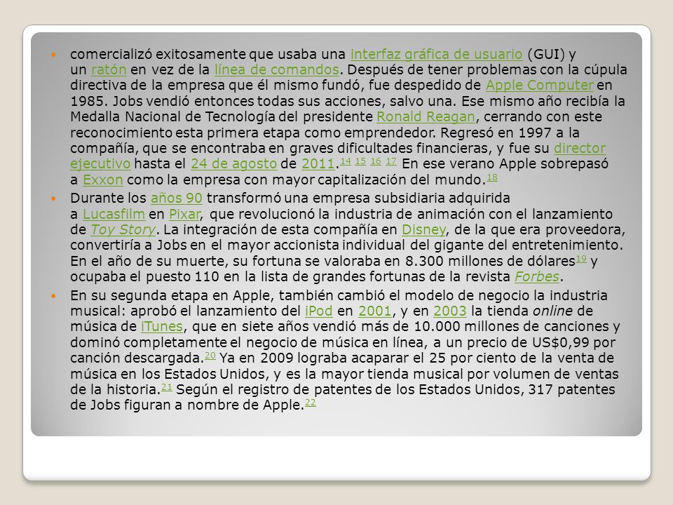 comercializó exitosamente que usaba una interfaz gráfica de usuario (GUI) y un ratón en vez de la línea de comandos. Después de tener problemas con la cúpula directiva de la empresa que él mismo fundó, fue despedido de Apple Computer en Jobs vendió entonces todas sus acciones, salvo una. Ese mismo año recibía la Medalla Nacional de Tecnología del presidente Ronald Reagan, cerrando con este reconocimiento esta primera etapa como emprendedor. Regresó en 1997 a la compañía, que se encontraba en graves dificultades financieras, y fue su director ejecutivo hasta el 24 de agosto de En ese verano Apple sobrepasó a Exxon como la empresa con mayor capitalización del mundo.18