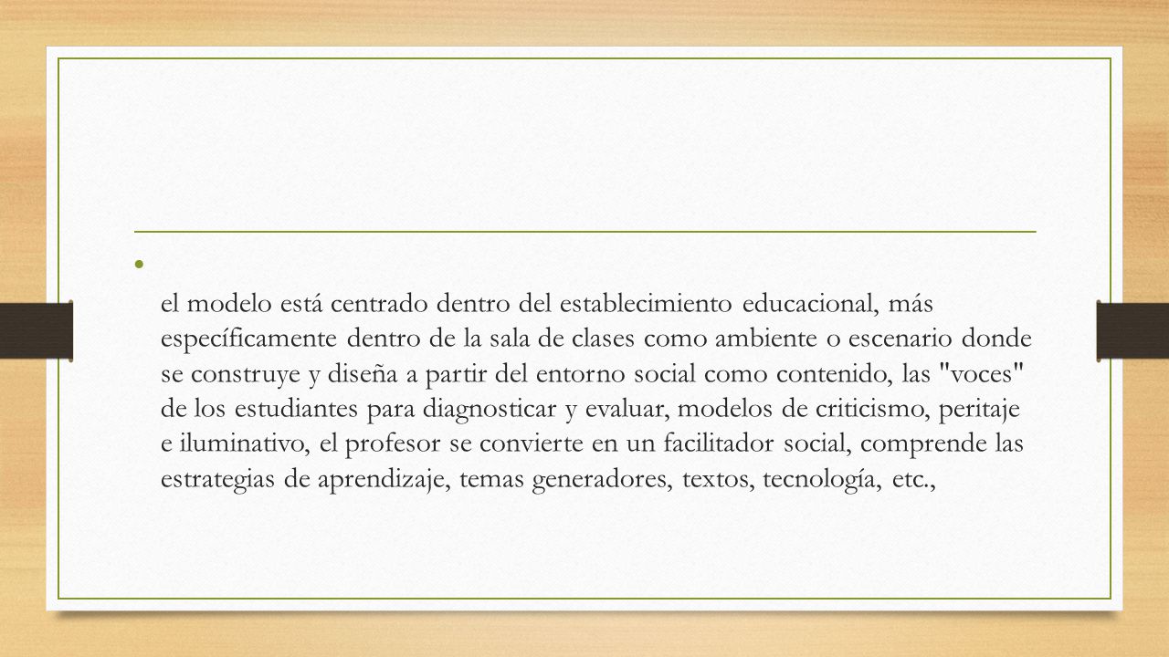el modelo está centrado dentro del establecimiento educacional, más específicamente dentro de la sala de clases como ambiente o escenario donde se construye y diseña a partir del entorno social como contenido, las voces de los estudiantes para diagnosticar y evaluar, modelos de criticismo, peritaje e iluminativo, el profesor se convierte en un facilitador social, comprende las estrategias de aprendizaje, temas generadores, textos, tecnología, etc.,