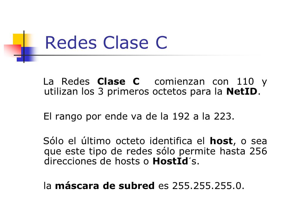 Redes Clase C La Redes Clase C comienzan con 110 y utilizan los 3 primeros octetos para la NetID. El rango por ende va de la 192 a la 223.