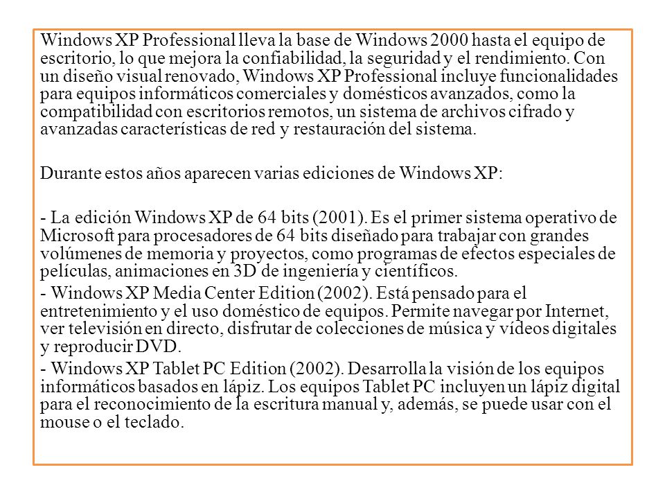 Windows XP Professional lleva la base de Windows 2000 hasta el equipo de escritorio, lo que mejora la confiabilidad, la seguridad y el rendimiento.