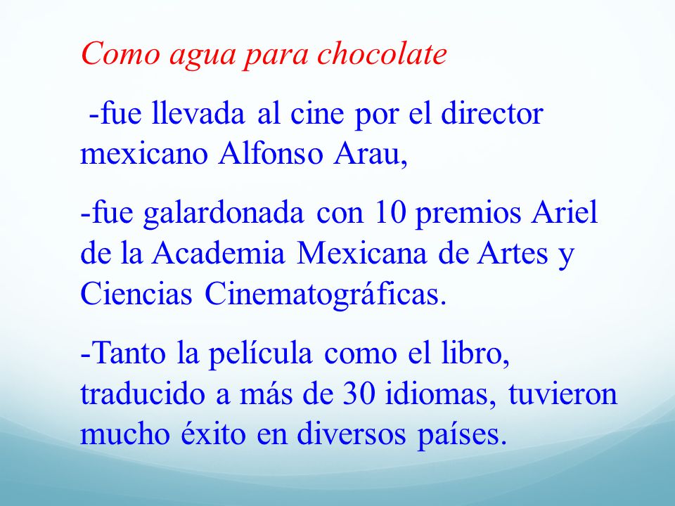 Como agua para chocolate -fue llevada al cine por el director mexicano Alfonso Arau, -fue galardonada con 10 premios Ariel de la Academia Mexicana de Artes y Ciencias Cinematográficas.