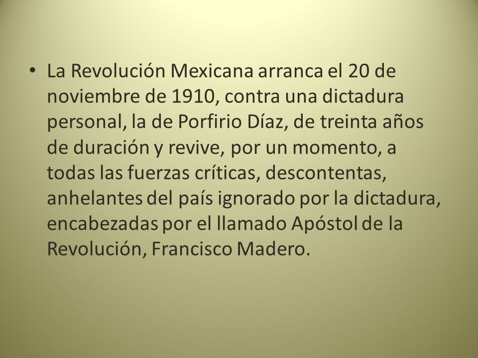 La Revolución Mexicana arranca el 20 de noviembre de 1910, contra una dictadura personal, la de Porfirio Díaz, de treinta años de duración y revive, por un momento, a todas las fuerzas críticas, descontentas, anhelantes del país ignorado por la dictadura, encabezadas por el llamado Apóstol de la Revolución, Francisco Madero.