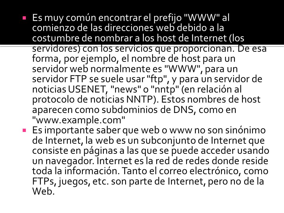 Es muy común encontrar el prefijo WWW al comienzo de las direcciones web debido a la costumbre de nombrar a los host de Internet (los servidores) con los servicios que proporcionan. De esa forma, por ejemplo, el nombre de host para un servidor web normalmente es WWW , para un servidor FTP se suele usar ftp , y para un servidor de noticias USENET, news o nntp (en relación al protocolo de noticias NNTP). Estos nombres de host aparecen como subdominios de DNS, como en