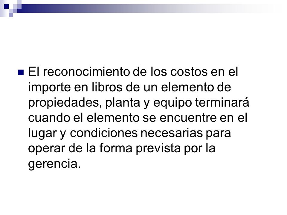 El reconocimiento de los costos en el importe en libros de un elemento de propiedades, planta y equipo terminará cuando el elemento se encuentre en el lugar y condiciones necesarias para operar de la forma prevista por la gerencia.