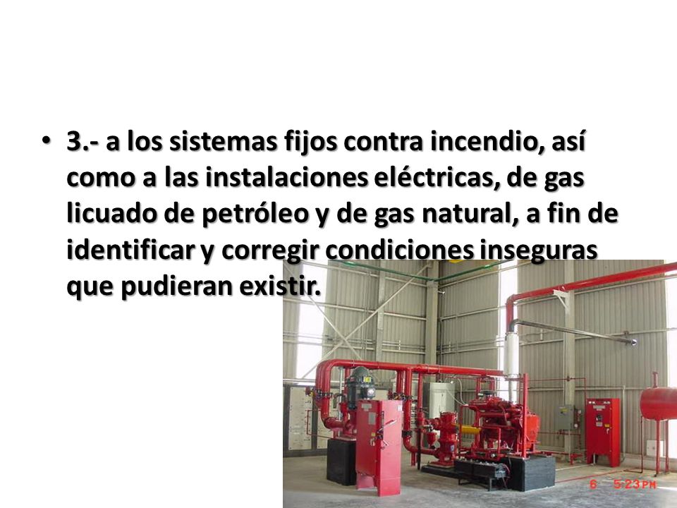 3.- a los sistemas fijos contra incendio, así como a las instalaciones eléctricas, de gas licuado de petróleo y de gas natural, a fin de identificar y corregir condiciones inseguras que pudieran existir.