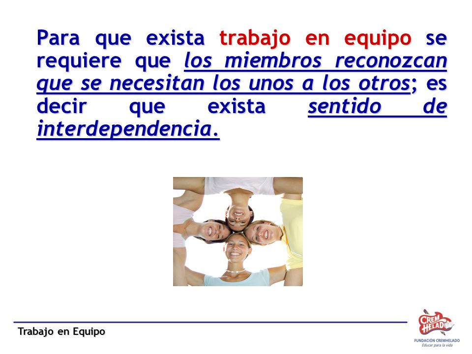 Para que exista trabajo en equipo se requiere que los miembros reconozcan que se necesitan los unos a los otros; es decir que exista sentido de interdependencia.