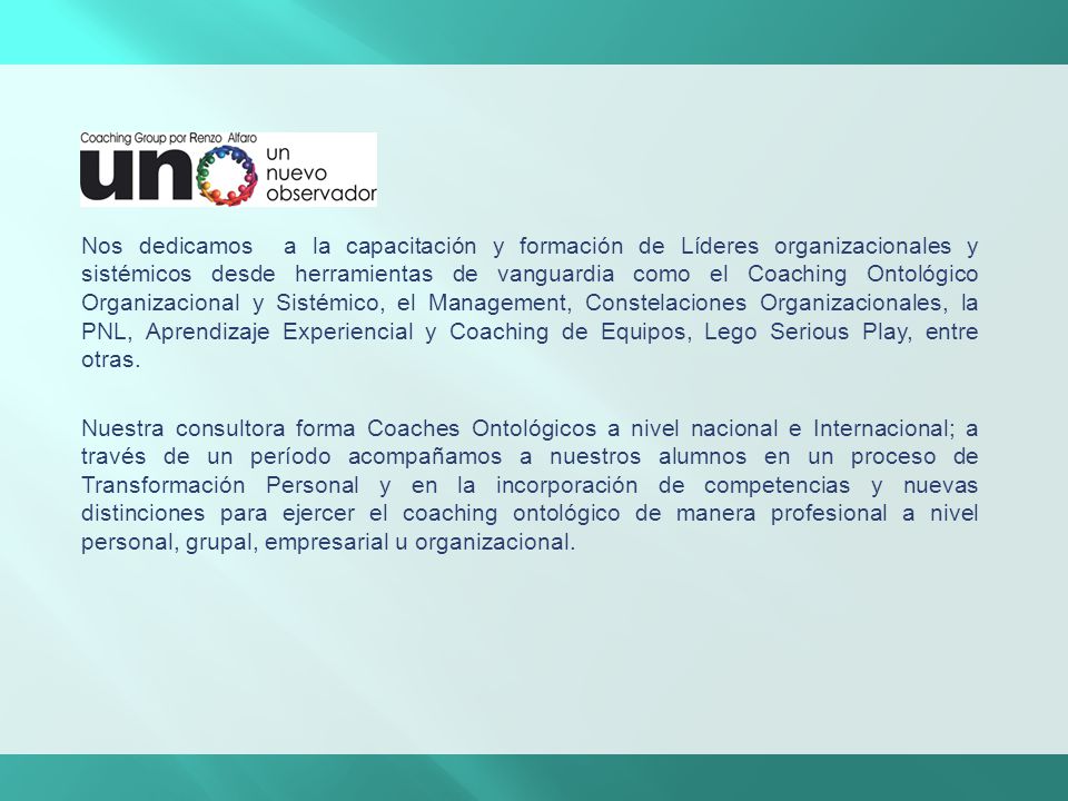 Nos dedicamos a la capacitación y formación de Líderes organizacionales y sistémicos desde herramientas de vanguardia como el Coaching Ontológico Organizacional y Sistémico, el Management, Constelaciones Organizacionales, la PNL, Aprendizaje Experiencial y Coaching de Equipos, Lego Serious Play, entre otras.