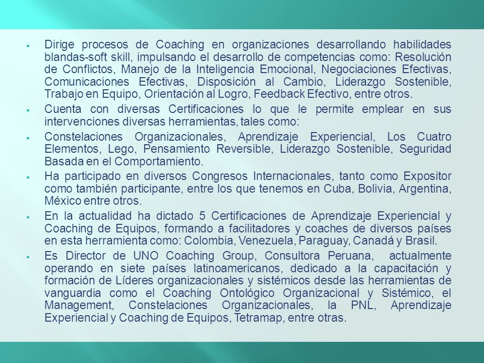 Dirige procesos de Coaching en organizaciones desarrollando habilidades blandas-soft skill, impulsando el desarrollo de competencias como: Resolución de Conflictos, Manejo de la Inteligencia Emocional, Negociaciones Efectivas, Comunicaciones Efectivas, Disposición al Cambio, Liderazgo Sostenible, Trabajo en Equipo, Orientación al Logro, Feedback Efectivo, entre otros.
