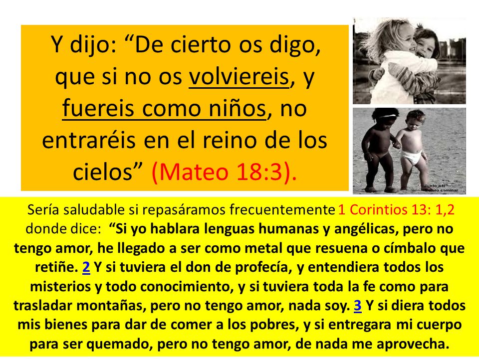 Y dijo: De cierto os digo, que si no os volviereis, y fuereis como niños, no entraréis en el reino de los cielos (Mateo 18:3).