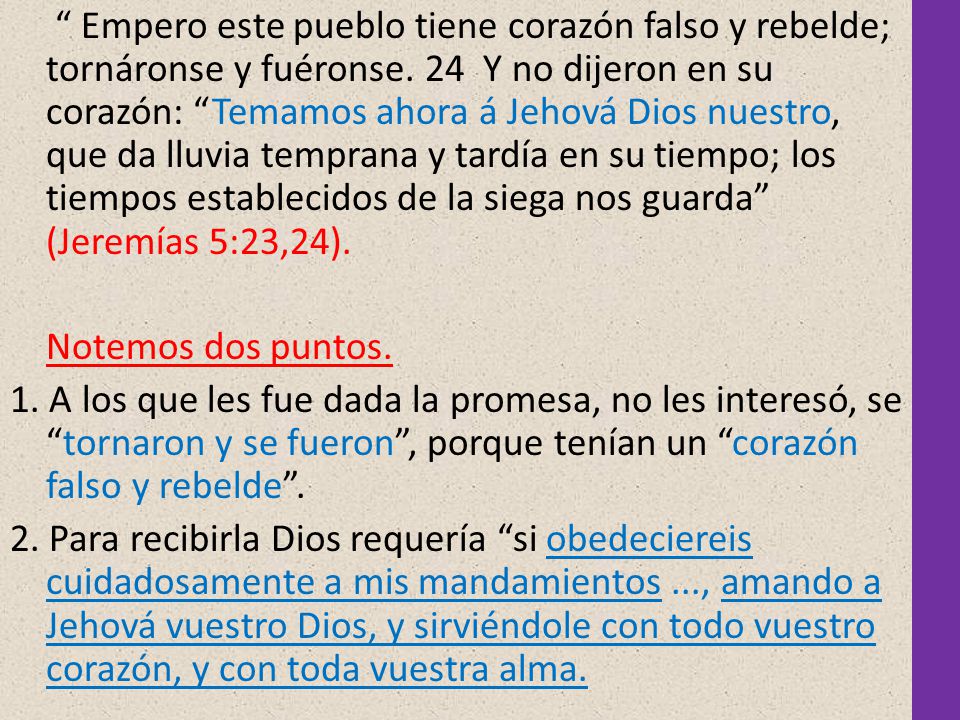 Empero este pueblo tiene corazón falso y rebelde; tornáronse y fuéronse. 24 Y no dijeron en su corazón: Temamos ahora á Jehová Dios nuestro, que da lluvia temprana y tardía en su tiempo; los tiempos establecidos de la siega nos guarda (Jeremías 5:23,24).