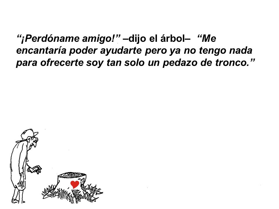 ¡Perdóname amigo! –dijo el árbol– Me encantaría poder ayudarte pero ya no tengo nada para ofrecerte soy tan solo un pedazo de tronco.