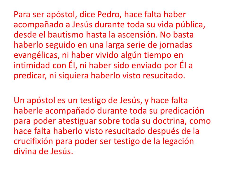 Para ser apóstol, dice Pedro, hace falta haber acompañado a Jesús durante toda su vida pública, desde el bautismo hasta la ascensión. No basta haberlo seguido en una larga serie de jornadas evangélicas, ni haber vivido algún tiempo en intimidad con Él, ni haber sido enviado por Él a predicar, ni siquiera haberlo visto resucitado.