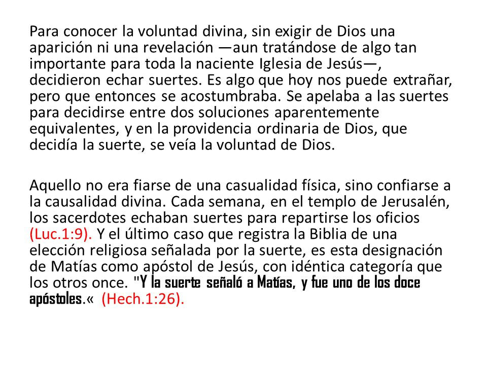 Para conocer la voluntad divina, sin exigir de Dios una aparición ni una revelación —aun tratándose de algo tan importante para toda la naciente Iglesia de Jesús—, decidieron echar suertes. Es algo que hoy nos puede extrañar, pero que entonces se acostumbraba. Se apelaba a las suertes para decidirse entre dos soluciones aparentemente equivalentes, y en la providencia ordinaria de Dios, que decidía la suerte, se veía la voluntad de Dios.