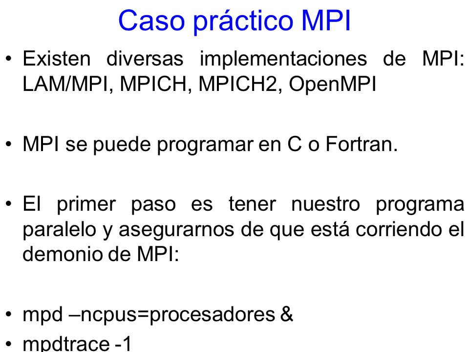 Caso práctico MPI Existen diversas implementaciones de MPI: LAM/MPI, MPICH, MPICH2, OpenMPI. MPI se puede programar en C o Fortran.