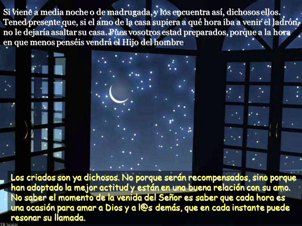 Si viene a media noche o de madrugada, y los encuentra así, dichosos ellos. Tened presente que, si el amo de la casa supiera a qué hora iba a venir el ladrón, no le dejaría asaltar su casa. Pues vosotros estad preparados, porque a la hora en que menos penséis vendrá el Hijo del hombre.