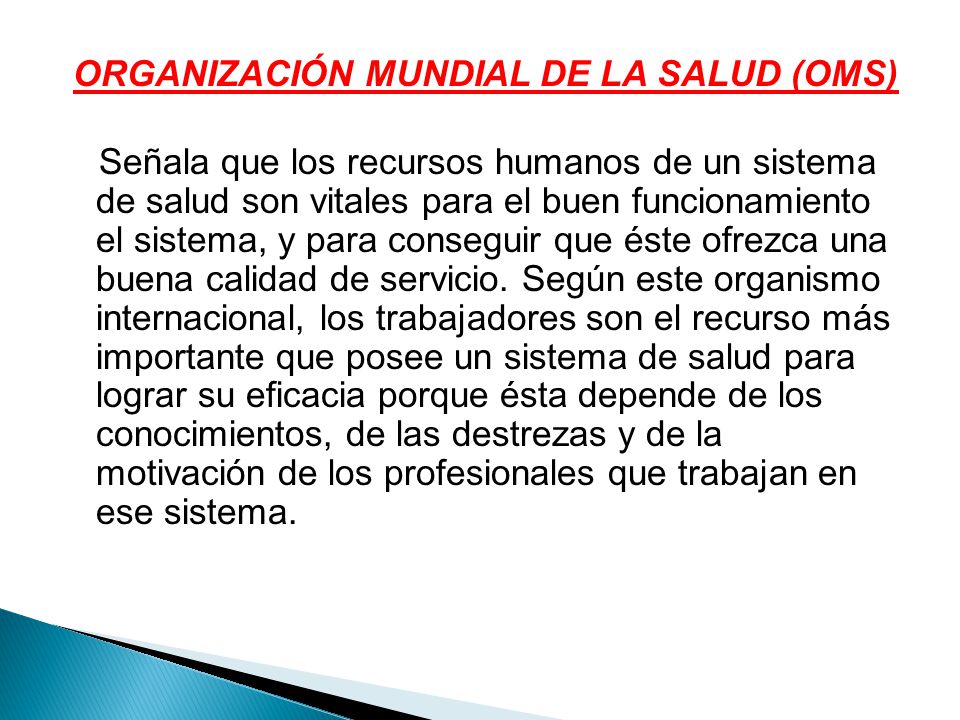 ORGANIZACIÓN MUNDIAL DE LA SALUD (OMS) Señala que los recursos humanos de un sistema de salud son vitales para el buen funcionamiento el sistema, y para conseguir que éste ofrezca una buena calidad de servicio.
