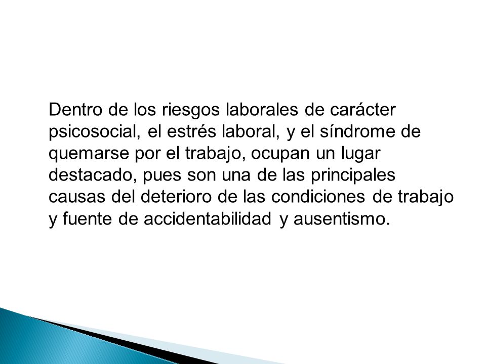 Dentro de los riesgos laborales de carácter psicosocial, el estrés laboral, y el síndrome de quemarse por el trabajo, ocupan un lugar destacado, pues son una de las principales causas del deterioro de las condiciones de trabajo y fuente de accidentabilidad y ausentismo.