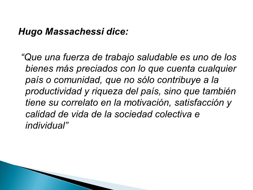 Hugo Massachessi dice: Que una fuerza de trabajo saludable es uno de los bienes más preciados con lo que cuenta cualquier país o comunidad, que no sólo contribuye a la productividad y riqueza del país, sino que también tiene su correlato en la motivación, satisfacción y calidad de vida de la sociedad colectiva e individual